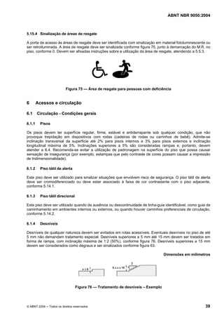 ABNT NBR 9050:2004

5.15.4 Sinalização de áreas de resgate
A porta de acesso às áreas de resgate deve ser identificada com sinalização em material fotoluminescente ou
ser retroiluminada. A área de resgate deve ser sinalizada conforme figura 75, junto à demarcação do M.R. no
piso, conforme 0. Devem ser afixadas instruções sobre a utilização da área de resgate, atendendo a 5.5.3.

Figura 75 — Área de resgate para pessoas com deficiência

6
6.1
6.1.1

Acessos e circulação
Circulação - Condições gerais
Pisos

Os pisos devem ter superfície regular, firme, estável e antiderrapante sob qualquer condição, que não
provoque trepidação em dispositivos com rodas (cadeiras de rodas ou carrinhos de bebê). Admite-se
inclinação transversal da superfície até 2% para pisos internos e 3% para pisos externos e inclinação
longitudinal máxima de 5%. Inclinações superiores a 5% são consideradas rampas e, portanto, devem
atender a 6.4. Recomenda-se evitar a utilização de padronagem na superfície do piso que possa causar
sensação de insegurança (por exemplo, estampas que pelo contraste de cores possam causar a impressão
de tridimensionalidade).
6.1.2

Piso tátil de alerta

Este piso deve ser utilizado para sinalizar situações que envolvem risco de segurança. O piso tátil de alerta
deve ser cromodiferenciado ou deve estar associado à faixa de cor contrastante com o piso adjacente,
conforme 5.14.1.
6.1.3

Piso tátil direcional

Este piso deve ser utilizado quando da ausência ou descontinuidade de linha-guia identificável, como guia de
caminhamento em ambientes internos ou externos, ou quando houver caminhos preferenciais de circulação,
conforme 5.14.2.
6.1.4

Desníveis

Desníveis de qualquer natureza devem ser evitados em rotas acessíveis. Eventuais desníveis no piso de até
5 mm não demandam tratamento especial. Desníveis superiores a 5 mm até 15 mm devem ser tratados em
forma de rampa, com inclinação máxima de 1:2 (50%), conforme figura 76. Desníveis superiores a 15 mm
devem ser considerados como degraus e ser sinalizados conforme figura 63.
Dimensões em milímetros

Figura 76 — Tratamento de desníveis – Exemplo

© ABNT 2004 ─ Todos os direitos reservados

39

 