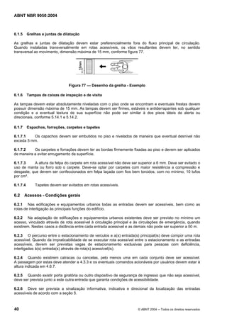 ABNT NBR 9050:2004

6.1.5

Grelhas e juntas de dilatação

As grelhas e juntas de dilatação devem estar preferencialmente fora do fluxo principal de circulação.
Quando instaladas transversalmente em rotas acessíveis, os vãos resultantes devem ter, no sentido
transversal ao movimento, dimensão máxima de 15 mm, conforme figura 77.

Figura 77 — Desenho da grelha - Exemplo
6.1.6

Tampas de caixas de inspeção e de visita

As tampas devem estar absolutamente niveladas com o piso onde se encontram e eventuais frestas devem
possuir dimensão máxima de 15 mm. As tampas devem ser firmes, estáveis e antiderrapantes sob qualquer
condição e a eventual textura de sua superfície não pode ser similar à dos pisos táteis de alerta ou
direcionais, conforme 5.14.1 e 5.14.2.
6.1.7

Capachos, forrações, carpetes e tapetes

6.1.7.1
Os capachos devem ser embutidos no piso e nivelados de maneira que eventual desnível não
exceda 5 mm.
6.1.7.2
Os carpetes e forrações devem ter as bordas firmemente fixadas ao piso e devem ser aplicados
de maneira a evitar enrugamento da superfície.
6.1.7.3
A altura da felpa do carpete em rota acessível não deve ser superior a 6 mm. Deve ser evitado o
uso de manta ou forro sob o carpete. Deve-se optar por carpetes com maior resistência a compressão e
desgaste, que devem ser confeccionados em felpa laçada com fios bem torcidos, com no mínimo, 10 tufos
por cm².
6.1.7.4

6.2

Tapetes devem ser evitados em rotas acessíveis.

Acessos - Condições gerais

6.2.1 Nas edificações e equipamentos urbanos todas as entradas devem ser acessíveis, bem como as
rotas de interligação às principais funções do edifício.
6.2.2 Na adaptação de edificações e equipamentos urbanos existentes deve ser previsto no mínimo um
acesso, vinculado através de rota acessível à circulação principal e às circulações de emergência, quando
existirem. Nestes casos a distância entre cada entrada acessível e as demais não pode ser superior a 50 m.
6.2.3 O percurso entre o estacionamento de veículos e a(s) entrada(s) principal(is) deve compor uma rota
acessível. Quando da impraticabilidade de se executar rota acessível entre o estacionamento e as entradas
acessíveis, devem ser previstas vagas de estacionamento exclusivas para pessoas com deficiência,
interligadas à(s) entrada(s) através de rota(s) acessível(is).
6.2.4 Quando existirem catracas ou cancelas, pelo menos uma em cada conjunto deve ser acessível.
A passagem por estas deve atender a 4.3.3 e os eventuais comandos acionáveis por usuários devem estar à
altura indicada em 4.6.7.
6.2.5 Quando existir porta giratória ou outro dispositivo de segurança de ingresso que não seja acessível,
deve ser prevista junto a este outra entrada que garanta condições de acessibilidade.
6.2.6 Deve ser prevista a sinalização informativa, indicativa e direcional da localização das entradas
acessíveis de acordo com a seção 5.

40

© ABNT 2004 ─ Todos os direitos reservados

 