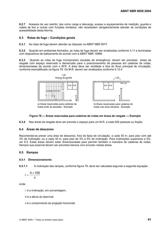 ABNT NBR 9050:2004

6.2.7 Acessos de uso restrito, tais como carga e descarga, acesso a equipamentos de medição, guarda e
coleta de lixo e outras com funções similares, não necessitam obrigatoriamente atender às condições de
acessibilidade desta Norma.

6.3

Rotas de fuga – Condições gerais

6.3.1

As rotas de fuga devem atender ao disposto na ABNT NBR 9077.

6.3.2 Quando em ambientes fechados, as rotas de fuga devem ser sinalizadas conforme 5.11 e iluminadas
com dispositivos de balizamento de acordo com a ABNT NBR 10898.
6.3.3
Quando as rotas de fuga incorporarem escadas de emergência, devem ser previstas áreas de
resgate com espaço reservado e demarcado para o posicionamento de pessoas em cadeiras de rodas,
dimensionadas de acordo com o M.R. A área deve ser ventilada e fora do fluxo principal de circulação,
conforme exemplificado na figura 78. Os M.R. devem ser sinalizados conforme 5.15.4.

Figura 78 — Áreas reservadas para cadeiras de rodas em áreas de resgate — Exemplo
6.3.4

6.4

Nas áreas de resgate deve ser previsto o espaço para um M.R. a cada 500 pessoas ou fração.

Áreas de descanso

Recomenda-se prever uma área de descanso, fora da faixa de circulação, a cada 50 m, para piso com até
3% de inclinação, ou a cada 30 m, para piso de 3% a 5% de inclinação. Para inclinações superiores a 5%,
ver 6.5. Estas áreas devem estar dimensionadas para permitir também a manobra de cadeiras de rodas.
Sempre que possível devem ser previstos bancos com encosto nestas áreas.

6.5

Rampas

6.5.1

Dimensionamento

6.5.1.1

i=

A inclinação das rampas, conforme figura 79, deve ser calculada segundo a seguinte equação:

h × 100
c

onde:
i é a inclinação, em porcentagem;
h é a altura do desnível;
c é o comprimento da projeção horizontal.

© ABNT 2004 ─ Todos os direitos reservados

41

 
