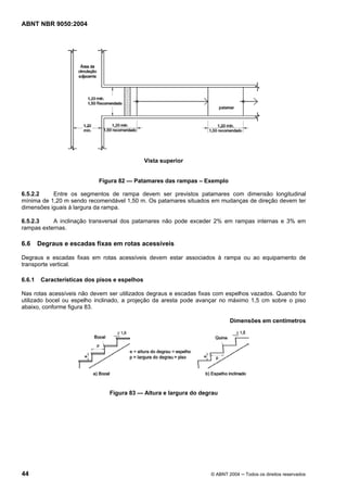 ABNT NBR 9050:2004

Vista superior

Figura 82 — Patamares das rampas – Exemplo
6.5.2.2
Entre os segmentos de rampa devem ser previstos patamares com dimensão longitudinal
mínima de 1,20 m sendo recomendável 1,50 m. Os patamares situados em mudanças de direção devem ter
dimensões iguais à largura da rampa.
6.5.2.3
A inclinação transversal dos patamares não pode exceder 2% em rampas internas e 3% em
rampas externas.

6.6

Degraus e escadas fixas em rotas acessíveis

Degraus e escadas fixas em rotas acessíveis devem estar associados à rampa ou ao equipamento de
transporte vertical.
6.6.1

Características dos pisos e espelhos

Nas rotas acessíveis não devem ser utilizados degraus e escadas fixas com espelhos vazados. Quando for
utilizado bocel ou espelho inclinado, a projeção da aresta pode avançar no máximo 1,5 cm sobre o piso
abaixo, conforme figura 83.
Dimensões em centímetros

Figura 83 — Altura e largura do degrau

44

© ABNT 2004 ─ Todos os direitos reservados

 