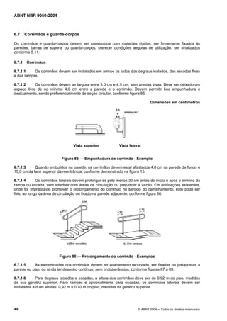 ABNT NBR 9050:2004

6.7

Corrimãos e guarda-corpos

Os corrimãos e guarda-corpos devem ser construídos com materiais rígidos, ser firmemente fixados às
paredes, barras de suporte ou guarda-corpos, oferecer condições seguras de utilização, ser sinalizados
conforme 5.11.
6.7.1

Corrimãos

6.7.1.1
Os corrimãos devem ser instalados em ambos os lados dos degraus isolados, das escadas fixas
e das rampas.
6.7.1.2
Os corrimãos devem ter largura entre 3,0 cm e 4,5 cm, sem arestas vivas. Deve ser deixado um
espaço livre de no mínimo 4,0 cm entre a parede e o corrimão. Devem permitir boa empunhadura e
deslizamento, sendo preferencialmente de seção circular, conforme figura 85.
Dimensões em centímetros

Vista superior

Vista lateral

Figura 85 — Empunhadura de corrimão - Exemplo
6.7.1.3
Quando embutidos na parede, os corrimãos devem estar afastados 4,0 cm da parede de fundo e
15,0 cm da face superior da reentrância, conforme demonstrado na figura 15.
6.7.1.4
Os corrimãos laterais devem prolongar-se pelo menos 30 cm antes do início e após o término da
rampa ou escada, sem interferir com áreas de circulação ou prejudicar a vazão. Em edificações existentes,
onde for impraticável promover o prolongamento do corrimão no sentido do caminhamento, este pode ser
feito ao longo da área de circulação ou fixado na parede adjacente, conforme figura 86.

Figura 86 — Prolongamento do corrimão - Exemplos
6.7.1.5
As extremidades dos corrimãos devem ter acabamento recurvado, ser fixadas ou justapostas à
parede ou piso, ou ainda ter desenho contínuo, sem protuberâncias, conforme figuras 87 a 89.
6.7.1.6
Para degraus isolados e escadas, a altura dos corrimãos deve ser de 0,92 m do piso, medidos
de sua geratriz superior. Para rampas e opcionalmente para escadas, os corrimãos laterais devem ser
instalados a duas alturas: 0,92 m e 0,70 m do piso, medidos da geratriz superior.

46

© ABNT 2004 ─ Todos os direitos reservados

 