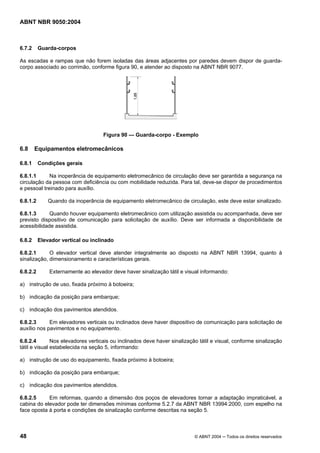 ABNT NBR 9050:2004

6.7.2

Guarda-corpos

As escadas e rampas que não forem isoladas das áreas adjacentes por paredes devem dispor de guardacorpo associado ao corrimão, conforme figura 90, e atender ao disposto na ABNT NBR 9077.

Figura 90 — Guarda-corpo - Exemplo

6.8

Equipamentos eletromecânicos

6.8.1

Condições gerais

6.8.1.1
Na inoperância de equipamento eletromecânico de circulação deve ser garantida a segurança na
circulação da pessoa com deficiência ou com mobilidade reduzida. Para tal, deve-se dispor de procedimentos
e pessoal treinado para auxílio.
6.8.1.2

Quando da inoperância de equipamento eletromecânico de circulação, este deve estar sinalizado.

6.8.1.3
Quando houver equipamento eletromecânico com utilização assistida ou acompanhada, deve ser
previsto dispositivo de comunicação para solicitação de auxílio. Deve ser informada a disponibilidade de
acessibilidade assistida.
6.8.2

Elevador vertical ou inclinado

6.8.2.1
O elevador vertical deve atender integralmente ao disposto na ABNT NBR 13994, quanto à
sinalização, dimensionamento e características gerais.
6.8.2.2

Externamente ao elevador deve haver sinalização tátil e visual informando:

a) instrução de uso, fixada próximo à botoeira;
b) indicação da posição para embarque;
c) indicação dos pavimentos atendidos.
6.8.2.3
Em elevadores verticais ou inclinados deve haver dispositivo de comunicação para solicitação de
auxílio nos pavimentos e no equipamento.
6.8.2.4
Nos elevadores verticais ou inclinados deve haver sinalização tátil e visual, conforme sinalização
tátil e visual estabelecida na seção 5, informando:
a) instrução de uso do equipamento, fixada próximo à botoeira;
b) indicação da posição para embarque;
c) indicação dos pavimentos atendidos.
6.8.2.5
Em reformas, quando a dimensão dos poços de elevadores tornar a adaptação impraticável, a
cabina do elevador pode ter dimensões mínimas conforme 5.2.7 da ABNT NBR 13994:2000, com espelho na
face oposta à porta e condições de sinalização conforme descritas na seção 5.

48

© ABNT 2004 ─ Todos os direitos reservados

 