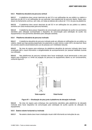 ABNT NBR 9050:2004

6.8.3

Plataforma elevatória de percurso vertical

6.8.3.1
A plataforma deve vencer desníveis de até 2,0 m em edificações de uso público ou coletivo e
desníveis de até 4,0 m em edificações de uso particular, para plataformas de percurso aberto. Neste caso,
devem ter fechamento contínuo, sem vãos, em todas as laterais até a altura de 1,10 m do piso da plataforma.
6.8.3.2
A plataforma deve vencer desníveis de até 9,0 m em edificações de uso público ou coletivo,
somente com caixa enclausurada (percurso fechado).
6.8.3.3
A plataforma deve possuir dispositivo de comunicação para solicitação de auxílio nos pavimentos
atendidos para utilização acompanhada e dispositivo de comunicação para solicitação de auxílio nos
equipamentos e nos pavimentos atendidos para utilização assistida.
6.8.4

Plataforma elevatória de percurso inclinado

6.8.4.1
A plataforma elevatória de percurso inclinado pode ser utilizada em edificações de uso público ou
coletivo, desde que haja parada programada nos patamares ou pelo menos a cada 3,20 m de desnível. Deve
ser previsto assento escamoteável para uso de pessoas com mobilidade reduzida.
6.8.4.2
Na área de espera para embarque da plataforma elevatória de percurso inclinado deve haver
sinalização tátil e visual informando a obrigatoriedade de acompanhamento por pessoal habilitado durante
sua utilização.
6.8.4.3
Nas plataformas de percurso inclinado deve haver sinalização visual demarcando a área para
espera para embarque e o limite da projeção do percurso do equipamento aberto ou em funcionamento,
conforme figura 91.

Vista superior

Vista frontal

Figura 91 — Sinalização de piso junto à plataforma de elevação inclinada
6.8.4.4
Na área de espera para embarque dos pavimentos atendidos pela plataforma de elevação
inclinada deve haver dispositivo de comunicação para solicitação de auxílio quando da utilização do
equipamento.
6.8.5
6.8.5.1

Esteira rolante horizontal ou inclinada
Na esteira rolante deve haver sinalização visual e tátil informando as instruções de uso.

© ABNT 2004 ─ Todos os direitos reservados

49

 