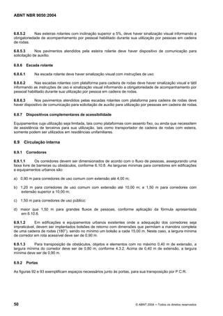 ABNT NBR 9050:2004

6.8.5.2
Nas esteiras rolantes com inclinação superior a 5%, deve haver sinalização visual informando a
obrigatoriedade de acompanhamento por pessoal habilitado durante sua utilização por pessoas em cadeira
de rodas.
6.8.5.3
Nos pavimentos atendidos pela esteira rolante deve haver dispositivo de comunicação para
solicitação de auxílio.
6.8.6

Escada rolante

6.8.6.1

Na escada rolante deve haver sinalização visual com instruções de uso.

6.8.6.2
Nas escadas rolantes com plataforma para cadeira de rodas deve haver sinalização visual e tátil
informando as instruções de uso e sinalização visual informando a obrigatoriedade de acompanhamento por
pessoal habilitado durante sua utilização por pessoa em cadeira de rodas.
6.8.6.3
Nos pavimentos atendidos pelas escadas rolantes com plataforma para cadeira de rodas deve
haver dispositivo de comunicação para solicitação de auxílio para utilização por pessoas em cadeira de rodas.
6.8.7

Dispositivos complementares de acessibilidade

Equipamentos cuja utilização seja limitada, tais como plataformas com assento fixo, ou ainda que necessitem
de assistência de terceiros para sua utilização, tais como transportador de cadeira de rodas com esteira,
somente podem ser utilizados em residências unifamiliares.

6.9
6.9.1

Circulação interna
Corredores

6.9.1.1
Os corredores devem ser dimensionados de acordo com o fluxo de pessoas, assegurando uma
faixa livre de barreiras ou obstáculos, conforme 6.10.8. As larguras mínimas para corredores em edificações
e equipamentos urbanos são:
a) 0,90 m para corredores de uso comum com extensão até 4,00 m;
b) 1,20 m para corredores de uso comum com extensão até 10,00 m; e 1,50 m para corredores com
extensão superior a 10,00 m;
c) 1,50 m para corredores de uso público;
d) maior que 1,50 m para grandes fluxos de pessoas, conforme aplicação da fórmula apresentada
em 6.10.8.
6.9.1.2
Em edificações e equipamentos urbanos existentes onde a adequação dos corredores seja
impraticável, devem ser implantados bolsões de retorno com dimensões que permitam a manobra completa
de uma cadeira de rodas (180°), sendo no mínimo um bolsão a cada 15,00 m. Neste caso, a largura mínima
de corredor em rota acessível deve ser de 0,90 m.
6.9.1.3
Para transposição de obstáculos, objetos e elementos com no máximo 0,40 m de extensão, a
largura mínima do corredor deve ser de 0,80 m, conforme 4.3.2. Acima de 0,40 m de extensão, a largura
mínima deve ser de 0,90 m.
6.9.2

Portas

As figuras 92 e 93 exemplificam espaços necessários junto às portas, para sua transposição por P.C.R.

50

© ABNT 2004 ─ Todos os direitos reservados

 