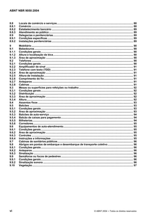ABNT NBR 9050:2004

8.8
8.8.1
8.8.2
8.8.3
8.9
8.9.1
8.9.2

Locais de comércio e serviços.......................................................................................................... 88
Comércio ............................................................................................................................................. 88
Estabelecimento bancário ................................................................................................................. 89
Atendimento ao público..................................................................................................................... 89
Delegacias e penitenciárias............................................................................................................... 89
Condições específicas ....................................................................................................................... 89
Instalações penitenciárias ................................................................................................................. 89

9
9.1
9.1.1
9.1.2
9.1.3
9.2
9.2.1
9.2.2
9.2.3
9.2.4
9.2.5
9.2.6
9.2.7
9.2.8
9.3
9.3.1
9.3.2
9.3.3
9.3.4
9.4
9.5
9.5.1
9.5.2
9.5.3
9.5.4
9.5.5
9.5.6
9.6
9.6.1
9.6.2
9.6.3
9.6.4
9.7
9.8
9.8.1
9.8.2
9.8.3
9.9
9.9.1
9.9.2
9.10

Mobiliário ............................................................................................................................................. 90
Bebedouros ......................................................................................................................................... 90
Condições gerais ................................................................................................................................ 90
Altura e localização da bica............................................................................................................... 90
Área de aproximação ......................................................................................................................... 90
Telefones ............................................................................................................................................. 90
Condições gerais ................................................................................................................................ 90
Amplificador de sinal ......................................................................................................................... 91
Telefone com texto (TDD) .................................................................................................................. 91
Área de aproximação ......................................................................................................................... 91
Altura de instalação............................................................................................................................ 91
Comprimento do fio............................................................................................................................ 91
Anteparos ............................................................................................................................................ 91
Cabinas ................................................................................................................................................ 91
Mesas ou superfícies para refeições ou trabalho ........................................................................... 92
Condições gerais ................................................................................................................................ 92
Distribuição ......................................................................................................................................... 92
Área de aproximação ......................................................................................................................... 92
Altura.................................................................................................................................................... 92
Assentos fixos .................................................................................................................................... 93
Balcões ................................................................................................................................................ 93
Condições gerais ................................................................................................................................ 93
Área de aproximação ......................................................................................................................... 93
Balcões de auto-serviço .................................................................................................................... 94
Balcão de caixas para pagamento .................................................................................................... 94
Bilheterias............................................................................................................................................ 94
Corredores........................................................................................................................................... 95
Equipamentos de auto-atendimento................................................................................................. 95
Condições gerais ................................................................................................................................ 95
Área de aproximação ......................................................................................................................... 95
Controles ............................................................................................................................................. 95
Instruções e informações .................................................................................................................. 95
Cabinas de sanitários públicos......................................................................................................... 96
Abrigos em pontos de embarque e desembarque de transporte coletivo ................................... 96
Condições gerais ................................................................................................................................ 96
Anteparos ............................................................................................................................................ 96
Sinalização .......................................................................................................................................... 96
Semáforos ou focos de pedestres .................................................................................................... 96
Condições gerais ................................................................................................................................ 96
Sinalização sonora ............................................................................................................................. 96
Vegetação ............................................................................................................................................ 97

vi

© ABNT 2004 ─ Todos os direitos reservados

 