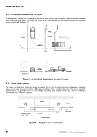 ABNT NBR 9050:2004

6.10.6 Acomodação transversal de circulação
A acomodação transversal do acesso de veículos e seus espaços de circulação e estacionamento deve ser
feita exclusivamente dentro do imóvel, de forma a não criar degraus ou desníveis abruptos nos passeios,
conforme exemplo da figura 97.

Figura 97— Interferência do veículo no passeio – Exemplo
6.10.7 Obras sobre o passeio
As obras eventualmente existentes sobre o passeio devem ser convenientemente sinalizadas e isoladas,
assegurando-se a largura mínima de 1,20 m para circulação. Caso contrário, deve ser feito desvio pelo leito
carroçável da via, providenciando-se uma rampa provisória, com largura mínima de 1,00 m e inclinação
máxima de 10%, conforme figura 98.

Figura 98 — Rampas de acesso provisórias

54

© ABNT 2004 ─ Todos os direitos reservados

 