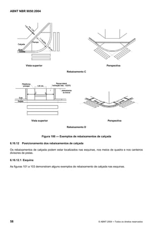 ABNT NBR 9050:2004

Vista superior

Perspectiva
Rebaixamento C

Vista superior

Perspectiva
Rebaixamento D

Figura 100 — Exemplos de rebaixamentos de calçada
6.10.12

Posicionamento dos rebaixamentos de calçada

Os rebaixamentos de calçada podem estar localizados nas esquinas, nos meios de quadra e nos canteiros
divisores de pistas.
6.10.12.1 Esquina
As figuras 101 a 103 demonstram alguns exemplos de rebaixamento de calçada nas esquinas.

58

© ABNT 2004 ─ Todos os direitos reservados

 