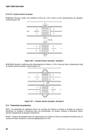 ABNT NBR 9050:2004

6.10.12.3 Canteiro divisor de pistas
6.10.12.3.1 Deve-se manter uma distância mínima de 1,20 m entre os dois rebaixamentos de calçadas,
conforme figura 106.

Figura 106 — Canteiro divisor de pistas - Exemplo 1
6.10.12.3.2 Quando a distância entre rebaixamentos for inferior a 1,20 m, deve ser feito o rebaixamento total
do canteiro divisor de pistas, conforme figura 107.

Figura 107 — Canteiro divisor de pistas - Exemplo 2

6.11 Passarelas de pedestres
6.11.1 As passarelas de pedestres devem ser providas de rampas ou rampas e escadas ou rampas e
elevadores ou escadas e elevadores para sua transposição. As rampas, escadas e elevadores devem
atender integralmente ao disposto nesta Norma.
6.11.2 A largura da passarela deve ser determinada em função do volume de pedestres estimado para os
horários de maior movimento, na forma estabelecida em 6.10.8.

60

© ABNT 2004 ─ Todos os direitos reservados

 