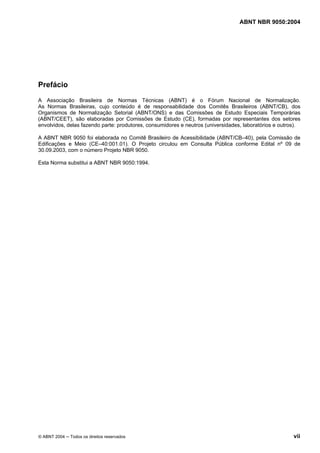 ABNT NBR 9050:2004

Prefácio
A Associação Brasileira de Normas Técnicas (ABNT) é o Fórum Nacional de Normalização.
As Normas Brasileiras, cujo conteúdo é de responsabilidade dos Comitês Brasileiros (ABNT/CB), dos
Organismos de Normalização Setorial (ABNT/ONS) e das Comissões de Estudo Especiais Temporárias
(ABNT/CEET), são elaboradas por Comissões de Estudo (CE), formadas por representantes dos setores
envolvidos, delas fazendo parte: produtores, consumidores e neutros (universidades, laboratórios e outros).
A ABNT NBR 9050 foi elaborada no Comitê Brasileiro de Acessibilidade (ABNT/CB–40), pela Comissão de
Edificações e Meio (CE–40:001.01). O Projeto circulou em Consulta Pública conforme Edital nº 09 de
30.09.2003, com o número Projeto NBR 9050.
Esta Norma substitui a ABNT NBR 9050:1994.

© ABNT 2004 ─ Todos os direitos reservados

vii

 