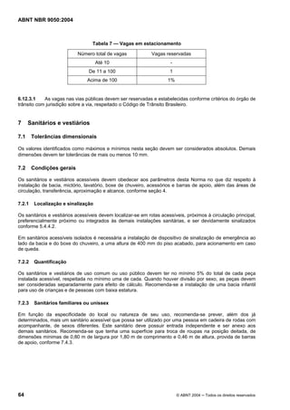 ABNT NBR 9050:2004

Tabela 7 — Vagas em estacionamento
Número total de vagas

Vagas reservadas

Até 10

-

De 11 a 100

1

Acima de 100

1%

6.12.3.1
As vagas nas vias públicas devem ser reservadas e estabelecidas conforme critérios do órgão de
trânsito com jurisdição sobre a via, respeitado o Código de Trânsito Brasileiro.

7

Sanitários e vestiários

7.1

Tolerâncias dimensionais

Os valores identificados como máximos e mínimos nesta seção devem ser considerados absolutos. Demais
dimensões devem ter tolerâncias de mais ou menos 10 mm.

7.2

Condições gerais

Os sanitários e vestiários acessíveis devem obedecer aos parâmetros desta Norma no que diz respeito à
instalação de bacia, mictório, lavatório, boxe de chuveiro, acessórios e barras de apoio, além das áreas de
circulação, transferência, aproximação e alcance, conforme seção 4.
7.2.1

Localização e sinalização

Os sanitários e vestiários acessíveis devem localizar-se em rotas acessíveis, próximos à circulação principal,
preferencialmente próximo ou integrados às demais instalações sanitárias, e ser devidamente sinalizados
conforme 5.4.4.2.
Em sanitários acessíveis isolados é necessária a instalação de dispositivo de sinalização de emergência ao
lado da bacia e do boxe do chuveiro, a uma altura de 400 mm do piso acabado, para acionamento em caso
de queda.
7.2.2

Quantificação

Os sanitários e vestiários de uso comum ou uso público devem ter no mínimo 5% do total de cada peça
instalada acessível, respeitada no mínimo uma de cada. Quando houver divisão por sexo, as peças devem
ser consideradas separadamente para efeito de cálculo. Recomenda-se a instalação de uma bacia infantil
para uso de crianças e de pessoas com baixa estatura.
7.2.3

Sanitários familiares ou unissex

Em função da especificidade do local ou natureza de seu uso, recomenda-se prever, além dos já
determinados, mais um sanitário acessível que possa ser utilizado por uma pessoa em cadeira de rodas com
acompanhante, de sexos diferentes. Este sanitário deve possuir entrada independente e ser anexo aos
demais sanitários. Recomenda-se que tenha uma superfície para troca de roupas na posição deitada, de
dimensões mínimas de 0,80 m de largura por 1,80 m de comprimento e 0,46 m de altura, provida de barras
de apoio, conforme 7.4.3.

64

© ABNT 2004 ─ Todos os direitos reservados

 