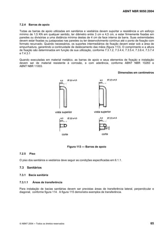ABNT NBR 9050:2004

7.2.4

Barras de apoio

Todas as barras de apoio utilizadas em sanitários e vestiários devem suportar a resistência a um esforço
mínimo de 1,5 KN em qualquer sentido, ter diâmetro entre 3 cm e 4,5 cm, e estar firmemente fixadas em
paredes ou divisórias a uma distância mínima destas de 4 cm da face interna da barra. Suas extremidades
devem estar fixadas ou justapostas nas paredes ou ter desenvolvimento contínuo até o ponto de fixação com
formato recurvado. Quando necessários, os suportes intermediários de fixação devem estar sob a área de
empunhadura, garantindo a continuidade de deslocamento das mãos (figura 113). O comprimento e a altura
de fixação são determinados em função de sua utilização, conforme 7.3.1.2, 7.3.4.4, 7.3.5.4, 7.3.6.4, 7.3.7.4
e 7.4.3.1
Quando executadas em material metálico, as barras de apoio e seus elementos de fixação e instalação
devem ser de material resistente à corrosão, e com aderência, conforme ABNT NBR 10283 e
ABNT NBR 11003.
Dimensões em centímetros

Figura 113 — Barras de apoio
7.2.5

Piso

O piso dos sanitários e vestiários deve seguir as condições especificadas em 6.1.1.

7.3

Sanitários

7.3.1
7.3.1.1

Bacia sanitária
Áreas de transferência

Para instalação de bacias sanitárias devem ser previstas áreas de transferência lateral, perpendicular e
diagonal, conforme figura 114. A figura 115 demonstra exemplos de transferência.

© ABNT 2004 ─ Todos os direitos reservados

65

 