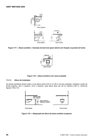 ABNT NBR 9050:2004

Figura 117 — Bacia sanitária – Exemplo de barra de apoio lateral com fixação na parede de fundo

Figura 118 — Bacia sanitária com caixa acoplada
7.3.1.3

Altura de instalação

As bacias sanitárias devem estar a uma altura entre 0,43 m e 0,45 m do piso acabado, medidas a partir da
borda superior, sem o assento. Com o assento, esta altura deve ser de no máximo 0,46 m, conforme
figuras 119 a 121.

Figura 119 — Adequação de altura da bacia sanitária suspensa

68

© ABNT 2004 ─ Todos os direitos reservados

 