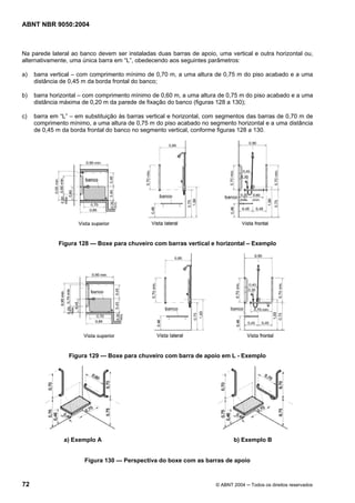 ABNT NBR 9050:2004

Na parede lateral ao banco devem ser instaladas duas barras de apoio, uma vertical e outra horizontal ou,
alternativamente, uma única barra em “L”, obedecendo aos seguintes parâmetros:
a)

barra vertical – com comprimento mínimo de 0,70 m, a uma altura de 0,75 m do piso acabado e a uma
distância de 0,45 m da borda frontal do banco;

b)

barra horizontal – com comprimento mínimo de 0,60 m, a uma altura de 0,75 m do piso acabado e a uma
distância máxima de 0,20 m da parede de fixação do banco (figuras 128 a 130);

c)

barra em “L” – em substituição às barras vertical e horizontal, com segmentos das barras de 0,70 m de
comprimento mínimo, a uma altura de 0,75 m do piso acabado no segmento horizontal e a uma distância
de 0,45 m da borda frontal do banco no segmento vertical, conforme figuras 128 a 130.

Figura 128 — Boxe para chuveiro com barras vertical e horizontal – Exemplo

Figura 129 — Boxe para chuveiro com barra de apoio em L - Exemplo

a) Exemplo A

b) Exemplo B

Figura 130 — Perspectiva do boxe com as barras de apoio

72

© ABNT 2004 ─ Todos os direitos reservados

 