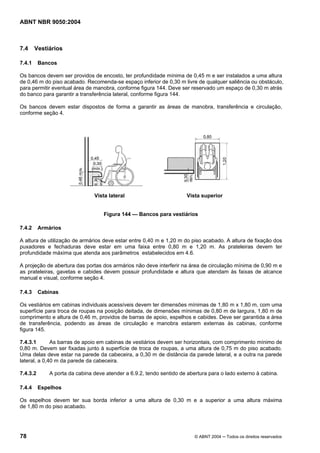 ABNT NBR 9050:2004

7.4

Vestiários

7.4.1

Bancos

Os bancos devem ser providos de encosto, ter profundidade mínima de 0,45 m e ser instalados a uma altura
de 0,46 m do piso acabado. Recomenda-se espaço inferior de 0,30 m livre de qualquer saliência ou obstáculo,
para permitir eventual área de manobra, conforme figura 144. Deve ser reservado um espaço de 0,30 m atrás
do banco para garantir a transferência lateral, conforme figura 144.
Os bancos devem estar dispostos de forma a garantir as áreas de manobra, transferência e circulação,
conforme seção 4.

Vista lateral

Vista superior

Figura 144 — Bancos para vestiários
7.4.2

Armários

A altura de utilização de armários deve estar entre 0,40 m e 1,20 m do piso acabado. A altura de fixação dos
puxadores e fechaduras deve estar em uma faixa entre 0,80 m e 1,20 m. As prateleiras devem ter
profundidade máxima que atenda aos parâmetros estabelecidos em 4.6.
A projeção de abertura das portas dos armários não deve interferir na área de circulação mínima de 0,90 m e
as prateleiras, gavetas e cabides devem possuir profundidade e altura que atendam às faixas de alcance
manual e visual, conforme seção 4.
7.4.3

Cabinas

Os vestiários em cabinas individuais acessíveis devem ter dimensões mínimas de 1,80 m x 1,80 m, com uma
superfície para troca de roupas na posição deitada, de dimensões mínimas de 0,80 m de largura, 1,80 m de
comprimento e altura de 0,46 m, providos de barras de apoio, espelhos e cabides. Deve ser garantida a área
de transferência, podendo as áreas de circulação e manobra estarem externas às cabinas, conforme
figura 145.
7.4.3.1
As barras de apoio em cabinas de vestiários devem ser horizontais, com comprimento mínimo de
0,80 m. Devem ser fixadas junto à superfície de troca de roupas, a uma altura de 0,75 m do piso acabado.
Uma delas deve estar na parede da cabeceira, a 0,30 m de distância da parede lateral, e a outra na parede
lateral, a 0,40 m da parede da cabeceira.
7.4.3.2
7.4.4

A porta da cabina deve atender a 6.9.2, tendo sentido de abertura para o lado externo à cabina.
Espelhos

Os espelhos devem ter sua borda inferior a uma altura de 0,30 m e a superior a uma altura máxima
de 1,80 m do piso acabado.

78

© ABNT 2004 ─ Todos os direitos reservados

 