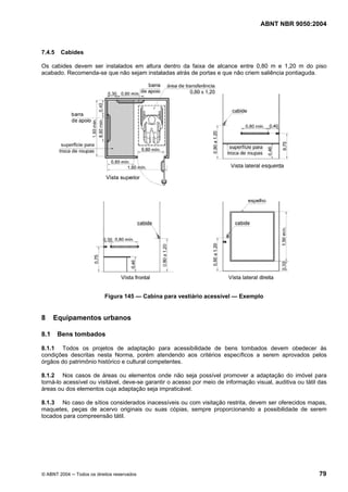 ABNT NBR 9050:2004

7.4.5

Cabides

Os cabides devem ser instalados em altura dentro da faixa de alcance entre 0,80 m e 1,20 m do piso
acabado. Recomenda-se que não sejam instaladas atrás de portas e que não criem saliência pontiaguda.

Figura 145 — Cabina para vestiário acessível — Exemplo

8
8.1

Equipamentos urbanos
Bens tombados

8.1.1 Todos os projetos de adaptação para acessibilidade de bens tombados devem obedecer às
condições descritas nesta Norma, porém atendendo aos critérios específicos a serem aprovados pelos
órgãos do patrimônio histórico e cultural competentes.
8.1.2 Nos casos de áreas ou elementos onde não seja possível promover a adaptação do imóvel para
torná-lo acessível ou visitável, deve-se garantir o acesso por meio de informação visual, auditiva ou tátil das
áreas ou dos elementos cuja adaptação seja impraticável.
8.1.3 No caso de sítios considerados inacessíveis ou com visitação restrita, devem ser oferecidos mapas,
maquetes, peças de acervo originais ou suas cópias, sempre proporcionando a possibilidade de serem
tocados para compreensão tátil.

© ABNT 2004 ─ Todos os direitos reservados

79

 