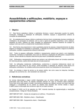 NORMA BRASILEIRA

ABNT NBR 9050:2004

Acessibilidade a edificações, mobiliário, espaços e
equipamentos urbanos

1

Objetivo

1.1 Esta Norma estabelece critérios e parâmetros técnicos a serem observados quando do projeto,
construção, instalação e adaptação de edificações, mobiliário, espaços e equipamentos urbanos às
condições de acessibilidade.
1.2 No estabelecimento desses critérios e parâmetros técnicos foram consideradas diversas condições de
mobilidade e de percepção do ambiente, com ou sem a ajuda de aparelhos específicos, como: próteses,
aparelhos de apoio, cadeiras de rodas, bengalas de rastreamento, sistemas assistivos de audição ou
qualquer outro que venha a complementar necessidades individuais.
1.3 Esta Norma visa proporcionar à maior quantidade possível de pessoas, independentemente de idade,
estatura ou limitação de mobilidade ou percepção, a utilização de maneira autônoma e segura do ambiente,
edificações, mobiliário, equipamentos urbanos e elementos.
1.3.1 Todos os espaços, edificações, mobiliário e equipamentos urbanos que vierem a ser projetados,
construídos, montados ou implantados, bem como as reformas e ampliações de edificações e equipamentos
urbanos, devem atender ao disposto nesta Norma para serem considerados acessíveis.
1.3.2 Edificações e equipamentos urbanos que venham a ser reformados devem ser tornados acessíveis.
Em reformas parciais, a parte reformada deve ser tornada acessível.
1.3.3 As edificações residenciais multifamiliares, condomínios e conjuntos habitacionais devem ser
acessíveis em suas áreas de uso comum, sendo facultativa a aplicação do disposto nesta Norma em
edificações unifamiliares. As unidades autônomas acessíveis devem ser localizadas em rota acessível.
1.3.4 As entradas e áreas de serviço ou de acesso restrito, tais como casas de máquinas, barriletes,
passagem de uso técnico etc., não necessitam ser acessíveis.

2

Referências normativas

As normas relacionadas a seguir contêm disposições que, ao serem citadas neste texto, constituem
prescrições para esta Norma. As edições indicadas estavam em vigor no momento desta publicação.
Como toda norma está sujeita a revisão, recomenda-se àqueles que realizam acordos com base nesta que
verifiquem a conveniência de se usarem as edições mais recentes das normas citadas a seguir.
A ABNT possui a informação das normas em vigor em um dado momento.
Lei Federal nº 9.503, de 23 de setembro de 1997, incluindo decretos de regulamentação e resoluções
complementares - Código de Trânsito Brasileiro
ABNT NBR 9077:2001 – Saídas de emergência em edifícios – Procedimento
ABNT NBR 9283:1986 – Mobiliário urbano – Classificação
ABNT NBR 9284:1986 – Equipamento urbano – Classificação

© ABNT 2004 ─ Todos os direitos reservados

1

 