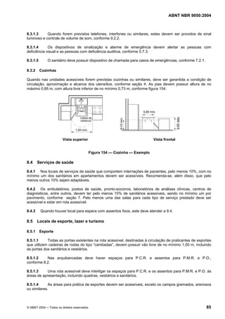 ABNT NBR 9050:2004

8.3.1.3
Quando forem previstos telefones, interfones ou similares, estes devem ser providos de sinal
luminoso e controle de volume de som, conforme 9.2.2.
8.3.1.4
Os dispositivos de sinalização e alarme de emergência devem alertar as pessoas com
deficiência visual e as pessoas com deficiência auditiva, conforme 5.7.3.
8.3.1.5
8.3.2

O sanitário deve possuir dispositivo de chamada para casos de emergências, conforme 7.2.1.
Cozinhas

Quando nas unidades acessíveis forem previstas cozinhas ou similares, deve ser garantida a condição de
circulação, aproximação e alcance dos utensílios, conforme seção 4. As pias devem possuir altura de no
máximo 0,85 m, com altura livre inferior de no mínimo 0,73 m, conforme figura 154.

Vista superior

Vista frontal

Figura 154 — Cozinha — Exemplo

8.4

Serviços de saúde

8.4.1 Nos locais de serviços de saúde que comportem internações de pacientes, pelo menos 10%, com no
mínimo um dos sanitários em apartamentos devem ser acessíveis. Recomenda-se, além disso, que pelo
menos outros 10% sejam adaptáveis.
8.4.2 Os ambulatórios, postos de saúde, pronto-socorros, laboratórios de análises clínicas, centros de
diagnósticos, entre outros, devem ter pelo menos 10% de sanitários acessíveis, sendo no mínimo um por
pavimento, conforme seção 7. Pelo menos uma das salas para cada tipo de serviço prestado deve ser
acessível e estar em rota acessível.
8.4.3

8.5
8.5.1

Quando houver local para espera com assentos fixos, este deve atender a 9.4.

Locais de esporte, lazer e turismo
Esporte

8.5.1.1
Todas as portas existentes na rota acessível, destinadas à circulação de praticantes de esportes
que utilizem cadeiras de rodas do tipo “cambadas”, devem possuir vão livre de no mínimo 1,00 m, incluindo
as portas dos sanitários e vestiários.
8.5.1.2
Nas arquibancadas deve haver espaços para P.C.R. e assentos para P.M.R. e P.O.,
conforme 8.2.
8.5.1.3
Uma rota acessível deve interligar os espaços para P.C.R. e os assentos para P.M.R. e P.O. às
áreas de apresentação, incluindo quadras, vestiários e sanitários.
8.5.1.4
As áreas para prática de esportes devem ser acessíveis, exceto os campos gramados, arenosos
ou similares.

© ABNT 2004 ─ Todos os direitos reservados

85

 