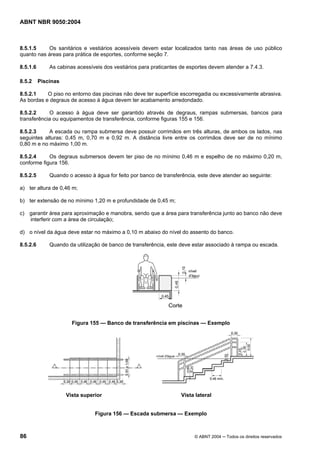 ABNT NBR 9050:2004

8.5.1.5
Os sanitários e vestiários acessíveis devem estar localizados tanto nas áreas de uso público
quanto nas áreas para prática de esportes, conforme seção 7.
8.5.1.6
8.5.2

As cabinas acessíveis dos vestiários para praticantes de esportes devem atender a 7.4.3.
Piscinas

8.5.2.1
O piso no entorno das piscinas não deve ter superfície escorregadia ou excessivamente abrasiva.
As bordas e degraus de acesso à água devem ter acabamento arredondado.
8.5.2.2
O acesso à água deve ser garantido através de degraus, rampas submersas, bancos para
transferência ou equipamentos de transferência, conforme figuras 155 e 156.
8.5.2.3
A escada ou rampa submersa deve possuir corrimãos em três alturas, de ambos os lados, nas
seguintes alturas: 0,45 m, 0,70 m e 0,92 m. A distância livre entre os corrimãos deve ser de no mínimo
0,80 m e no máximo 1,00 m.
8.5.2.4
Os degraus submersos devem ter piso de no mínimo 0,46 m e espelho de no máximo 0,20 m,
conforme figura 156.
8.5.2.5

Quando o acesso à água for feito por banco de transferência, este deve atender ao seguinte:

a) ter altura de 0,46 m;
b) ter extensão de no mínimo 1,20 m e profundidade de 0,45 m;
c) garantir área para aproximação e manobra, sendo que a área para transferência junto ao banco não deve
interferir com a área de circulação;
d) o nível da água deve estar no máximo a 0,10 m abaixo do nível do assento do banco.
8.5.2.6

Quando da utilização de banco de transferência, este deve estar associado à rampa ou escada.

Figura 155 — Banco de transferência em piscinas — Exemplo

Vista superior

Vista lateral

Figura 156 — Escada submersa — Exemplo

86

© ABNT 2004 ─ Todos os direitos reservados

 