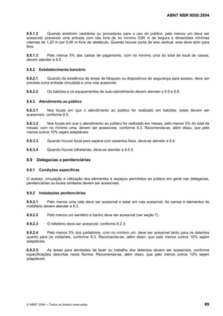 ABNT NBR 9050:2004

8.8.1.2
Quando existirem vestiários ou provadores para o uso do público, pelo menos um deve ser
acessível, prevendo uma entrada com vão livre de no mínimo 0,80 m de largura e dimensões mínimas
internas de 1,20 m por 0,90 m livre de obstáculo. Quando houver porta de eixo vertical, esta deve abrir para
fora.
8.8.1.3
Pelo menos 5% das caixas de pagamento, com no mínimo uma do total de local de caixas,
devem atender a 9.5.
8.8.2

Estabelecimento bancário

8.8.2.1
Quando da existência de áreas de bloqueio ou dispositivos de segurança para acesso, deve ser
prevista outra entrada vinculada a uma rota acessível.
8.8.2.2
8.8.3

Os balcões e os equipamentos de auto-atendimento devem atender a 9.5 e 9.6.
Atendimento ao público

8.8.3.1
Nos locais em que o atendimento ao público for realizado em balcões, estes devem ser
acessíveis, conforme 9.5.
8.8.3.2
Nos locais em que o atendimento ao público for realizado em mesas, pelo menos 5% do total de
mesas, com no mínimo uma, devem ser acessíveis, conforme 9.3. Recomenda-se, além disso, que pelo
menos outros 10% sejam adaptáveis.
8.8.3.3

Quando houver local para espera com assentos fixos, deve-se atender a 9.4.

8.8.3.4

Quando houver bilheterias, deve-se atender a 9.5.5.

8.9

Delegacias e penitenciárias

8.9.1

Condições específicas

O acesso, circulação e utilização dos elementos e espaços permitidos ao público em geral nas delegacias,
penitenciárias ou locais similares devem ser acessíveis.
8.9.2

Instalações penitenciárias

8.9.2.1
Pelo menos uma cela deve ser acessível e estar em rota acessível. As camas e elementos do
mobiliário devem atender a 8.3.
8.9.2.2

Pelo menos um sanitário e banho deve ser acessível (ver seção 7).

8.9.2.3

O refeitório deve ser acessível, conforme 8.2.3.

8.9.2.4
Pelo menos 5% dos parlatórios, com no mínimo um, deve ser acessível tanto para os detentos
quanto para os visitantes, conforme 9.3. Recomenda-se, além disso, que pelo menos outros 10% sejam
adaptáveis.
8.9.2.5
As áreas para atividades de lazer ou trabalho dos detentos devem ser acessíveis, conforme
especificações descritas nesta Norma. Recomenda-se, além disso, que pelo menos outros 10% sejam
adaptáveis.

© ABNT 2004 ─ Todos os direitos reservados

89

 