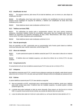 ABNT NBR 9050:2004

9.2.2

Amplificador de sinal

9.2.2.1
Em espaços externos, pelo menos 5% do total de telefones, com no mínimo um, deve dispor de
amplificador de sinal.
9.2.2.2
Em edificações, deve haver pelo menos um telefone com amplificador de sinal por pavimento.
Quando houver instalação de conjuntos de telefones, o telefone com amplificador de sinais deve estar
localizado junto a eles.
9.2.2.3
9.2.3

Estes telefones devem estar sinalizados conforme 5.4.4.4.
Telefone com texto (TDD)

9.2.3.1
Em edificações de grande porte e equipamentos urbanos, tais como centros comerciais,
aeroportos, rodoviárias, estádios, centros de convenções, entre outros, deve ser instalado pelo menos um
telefone por pavimento que transmita mensagens de texto (TDD). Recomenda-se, além disso, que pelo
menos outros 10% sejam adaptáveis para acessibilidade.
9.2.3.2
9.2.4

Estes telefones devem estar sinalizados conforme 5.4.4.4.
Área de aproximação

Deve ser garantido um M.R., posicionado para as aproximações tanto frontal quanto lateral ao telefone,
sendo que este pode estar inserido nesta área, conforme figura 160.
9.2.5

Altura de instalação

9.2.5.1
1,20 m.

A parte operacional superior do telefone acessível para P.C.R. deve estar à altura de no máximo

9.2.5.2
acabado.

O telefone deve ser instalado suspenso, com altura livre inferior de no mínimo 0,73 m do piso

9.2.6

Comprimento do fio

O comprimento do fio do fone do telefone acessível para P.C.R. deve ser de no mínimo 0,75 m.
9.2.7

Anteparos

Nos telefones acessíveis para P.C.R., quando houver anteparos superiores de proteção, estes devem possuir
altura livre de no mínimo 2,10 m do piso, para que também ofereça conforto de utilização por pessoas em pé.
9.2.8

Cabinas

A cabina telefônica acessível para P.C.R. deve atender ao seguinte:
a)

deve ser garantido um M.R., posicionado para a aproximação frontal ao telefone, sendo que o telefone
pode estar contido nesta área. O telefone deve ser instalado suspenso, na parede oposta à entrada
conforme figura 160;

b)

a entrada deve estar localizada no lado de menor dimensão. Deve possuir um vão livre de no mínimo
0,80 m e quando houver porta de eixo vertical, seu sentido de abertura deve ser para fora;

c)

o piso da cabina deve estar em nível com o piso externo ou, se houver desnível, deve atender a 6.1.4;

© ABNT 2004 ─ Todos os direitos reservados

91

 