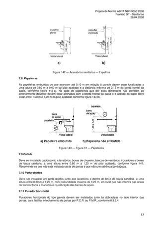 Projeto de Norma ABNT NBR 9050:2008
Revisão GT - Sanitários
28.04.2008

Figura 142 — Acessórios sanitários — Espelhos
7.8. Papeleiras
As papeleiras embutidas ou que avancem até 0,10 m em relação à parede devem estar localizadas a
uma altura de 0,50 m a 0,60 m do piso acabado e a distância máxima de 0,15 m da borda frontal da
bacia, conforme figura 143-a). No caso de papeleiras que por suas dimensões não atendam ao
anteriormente descrito, devem estar alinhadas com a borda frontal da bacia e o acesso ao papel deve
estar entre 1,00 m e 1,20 m do piso acabado conforme figura 143-b).

Figura 143 — Figura 31 — Papeleiras
7.9 Cabide
Deve ser instalado cabide junto a lavatórios, boxes de chuveiro, bancos de vestiários, trocadores e boxes
de bacia sanitária, a uma altura entre 0,80 m a 1,20 m do piso acabado, conforme figura 141.
Recomenda-se que não seja instalado atrás de portas e que não crie saliência pontiaguda.
7.10 Porta-objetos
Deve ser instalado um porta-objetos junto aos lavatórios e dentro do boxe de bacia sanitária, a uma
altura entre 0,80 m e 1,20 m, com profundidade máxima de 0,25 m, em local que não interfira nas áreas
de transferência e manobra e na utilização das barras de apoio.
7.11 Puxador horizontal
Puxadores horizontais do tipo gaveta devem ser instalados junto às dobradiças no lado interior das
portas, para facilitar o fechamento de portas por P.C.R. ou P.M.R., conforme 6.9.2.4.

13

 