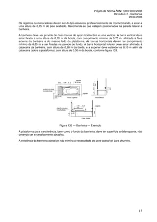 Projeto de Norma ABNT NBR 9050:2008
Revisão GT - Sanitários
28.04.2008
Os registros ou misturadores devem ser do tipo alavanca, preferencialmente de monocomando, e estar a
uma altura de 0,75 m do piso acabado. Recomenda-se que estejam posicionados na parede lateral à
banheira.
A banheira deve ser provida de duas barras de apoio horizontais e uma vertical. A barra vertical deve
estar fixada a uma altura de 0,10 m da borda, com comprimento mínimo de 0,70 m, alinhada à face
externa da banheira e do mesmo lado da plataforma. As barras horizontais devem ter comprimento
mínimo de 0,80 m e ser fixadas na parede de fundo. A barra horizontal inferior deve estar alinhada à
cabeceira da banheira, com altura de 0,10 m da borda, e a superior deve estender-se 0,10 m além da
cabeceira (sobre a plataforma), com altura de 0,30 m da borda, conforme figura 133.

Figura 133 — Banheira — Exemplo
A plataforma para transferência, bem como o fundo da banheira, deve ter superfície antiderrapante, não
devendo ser excessivamente abrasiva.
A existência da banheira acessível não elimina a necessidade do boxe acessível para chuveiro.

17

 