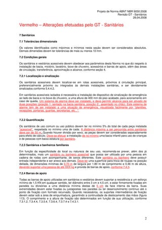 Projeto de Norma ABNT NBR 9050:2008
Revisão GT - Sanitários
28.04.2008

Vermelho – Alterações efetuadas pelo GT - Sanitários
7 Sanitários
7.1 Tolerâncias dimensionais
Os valores identificados como máximos e mínimos nesta seção devem ser considerados absolutos.
Demais dimensões devem ter tolerâncias de mais ou menos 10 mm.
7.2 Condições gerais
Os sanitários e vestiários acessíveis devem obedecer aos parâmetros desta Norma no que diz respeito à
instalação de bacia, mictório, lavatório, boxe de chuveiro, acessórios e barras de apoio, além das áreas
de circulação, transferência, aproximação e alcance, conforme seção 4.
7.2.1 Localização e sinalização
Os sanitários acessíveis devem localizar-se em rotas acessíveis, próximos à circulação principal,
preferencialmente próximo ou integrados às demais instalações sanitárias, e ser devidamente
sinalizados conforme 5.4.4.2.
Em sanitários acessíveis isolados é necessária a instalação de dispositivo de sinalização de emergência
ao lado da bacia e no boxe do chuveiro, a uma altura de 400 mm do piso acabado, para acionamento em
caso de queda. Um sistema de alarme deve ser instalado, e deve permitir alcance para ser ativado de
duas posições (posição 1: sentado na bacia sanitária, posição 2:, assentado no chão). Este sistema de
alarme tem de ser instalado a uma situação de emergência, visualizada facilmente por “plantões,
recepções, portarias, guaritas, secretarias, etc...”.
7.2.2 Quantificação
Os sanitários de uso comum ou uso público devem ter no mínimo 5% do total de cada peça instalada
“acessível”, respeitada no mínimo uma de cada. A distância máxima a ser percorrida entre sanitários
deve ser de 50 m. Quando houver divisão por sexo, as peças devem ser consideradas separadamente
para efeito de cálculo. Deve-se efetuar a instalação de no mínimo uma bacia infantil para uso de crianças
e de pessoas com baixa estatura por sanitário.
7.2.3 Sanitários e banheiros familiares
Em função da especificidade do local ou natureza de seu uso, recomenda-se prever, além dos já
determinados, mais um sanitário ou banheiro acessível que possa ser utilizado por uma pessoa em
cadeira de rodas com acompanhante, de sexos diferentes. Este sanitário ou banheiro deve possuir
entrada independente e ser anexo aos demais. Deve ter uma superfície para troca de roupas na posição
deitada, de dimensões mínimas de 0,70 m de largura por 1,80 m de comprimento e 0,46 m de altura,
devendo suportar uma pessoa de até XXX kg e provida de barras de apoio, conforme 7.4.3.
7.2.4 Barras de apoio
Todas as barras de apoio utilizadas em sanitários e vestiários devem suportar a resistência a um esforço
mínimo de 1,5 KN em qualquer sentido, ter diâmetro entre 3 cm e 4,5 cm, e estar firmemente fixadas em
paredes ou divisórias a uma distância mínima destas de 5 cm da face interna da barra. Suas
extremidades devem estar fixadas ou justapostas nas paredes ou ter desenvolvimento contínuo até o
ponto de fixação com formato recurvado. Quando necessários, os suportes intermediários de fixação
devem estar sob a área de empunhadura, garantindo a continuidade de deslocamento das mãos (figura
113). O comprimento e a altura de fixação são determinados em função de sua utilização, conforme
7.3.1.2, 7.3.4.4, 7.3.5.4, 7.3.6.4, 7.3.7.4 e 7.4.3.1.

2

 