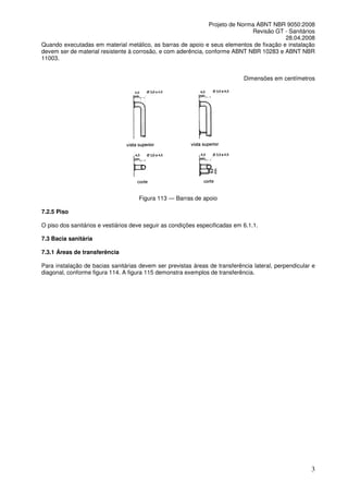 Projeto de Norma ABNT NBR 9050:2008
Revisão GT - Sanitários
28.04.2008
Quando executadas em material metálico, as barras de apoio e seus elementos de fixação e instalação
devem ser de material resistente à corrosão, e com aderência, conforme ABNT NBR 10283 e ABNT NBR
11003.
Dimensões em centímetros

Figura 113 — Barras de apoio
7.2.5 Piso
O piso dos sanitários e vestiários deve seguir as condições especificadas em 6.1.1.
7.3 Bacia sanitária
7.3.1 Áreas de transferência
Para instalação de bacias sanitárias devem ser previstas áreas de transferência lateral, perpendicular e
diagonal, conforme figura 114. A figura 115 demonstra exemplos de transferência.

3

 