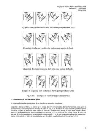Projeto de Norma ABNT NBR 9050:2008
Revisão GT - Sanitários
28.04.2008

Figura 115 — Exemplos de transferência para bacia sanitária
7.3.2 Localização das barras de apoio
A localização das barras de apoio deve atender às seguintes condições:
a) junto à bacia sanitária, na lateral e no fundo, devem ser colocadas barras horizontais para apoio e
transferência, com comprimento mínimo de 0,80 m, a 0,75 m de altura do piso acabado (medidos pelos
eixos de fixação). A distância entre o eixo da bacia e a face da barra lateral ao vaso deve ser de 0,40 m,
estando esta posicionada a uma distância mínima de 0,50 m da borda frontal da bacia. A barra da
parede do fundo deve estar a uma distância máxima de 0,11 m da sua face externa à parede e estenderse no mínimo 0,30 m além do eixo da bacia, em direção à parede lateral, conforme figura 116;

5

 