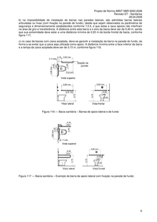 Projeto de Norma ABNT NBR 9050:2008
Revisão GT - Sanitários
28.04.2008
b) na impossibilidade de instalação de barras nas paredes laterais, são admitidas barras laterais
articuladas ou fixas (com fixação na parede de fundo), desde que sejam observados os parâmetros de
segurança e dimensionamento estabelecidos conforme 7.2.4, e que estas e seus apoios não interfiram
na área de giro e transferência. A distância entre esta barra e o eixo da bacia deve ser de 0,40 m, sendo
que sua extremidade deve estar a uma distância mínima de 0,20 m da borda frontal da bacia, conforme
figura 117;
c) no caso de bacias com caixa acoplada, deve-se garantir a instalação da barra na parede do fundo, de
forma a se evitar que a caixa seja utilizada como apoio. A distância mínima entre a face inferior da barra
e a tampa da caixa acoplada deve ser de 0,15 m, conforme figura 118.

Figura 116 — Bacia sanitária – Barras de apoio lateral e de fundo

Figura 117 — Bacia sanitária – Exemplo de barra de apoio lateral com fixação na parede de fundo

6

 