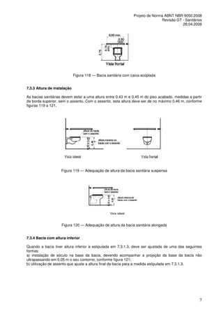Projeto de Norma ABNT NBR 9050:2008
Revisão GT - Sanitários
28.04.2008

Figura 118 — Bacia sanitária com caixa acoplada
7.3.3 Altura de instalação
As bacias sanitárias devem estar a uma altura entre 0,43 m e 0,45 m do piso acabado, medidas a partir
da borda superior, sem o assento. Com o assento, esta altura deve ser de no máximo 0,46 m, conforme
figuras 119 a 121.

Figura 119 — Adequação de altura da bacia sanitária suspensa

Figura 120 — Adequação de altura da bacia sanitária alongada
7.3.4 Bacia com altura inferior
Quando a bacia tiver altura inferior à estipulada em 7.3.1.3, deve ser ajustada de uma das seguintes
formas:
a) instalação de sóculo na base da bacia, devendo acompanhar a projeção da base da bacia não
ultrapassando em 0,05 m o seu contorno, conforme figura 121;
b) utilização de assento que ajuste a altura final da bacia para a medida estipulada em 7.3.1.3.

7

 
