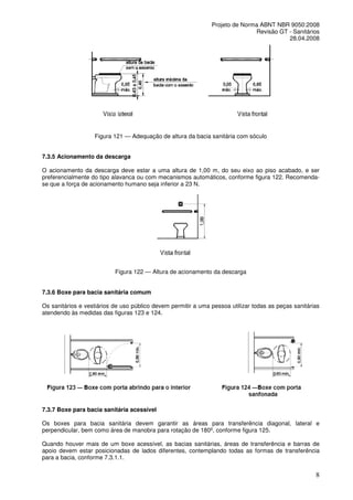 Projeto de Norma ABNT NBR 9050:2008
Revisão GT - Sanitários
28.04.2008

Figura 121 — Adequação de altura da bacia sanitária com sóculo
7.3.5 Acionamento da descarga
O acionamento da descarga deve estar a uma altura de 1,00 m, do seu eixo ao piso acabado, e ser
preferencialmente do tipo alavanca ou com mecanismos automáticos, conforme figura 122. Recomendase que a força de acionamento humano seja inferior a 23 N.

Figura 122 — Altura de acionamento da descarga
7.3.6 Boxe para bacia sanitária comum
Os sanitários e vestiários de uso público devem permitir a uma pessoa utilizar todas as peças sanitárias
atendendo às medidas das figuras 123 e 124.

7.3.7 Boxe para bacia sanitária acessível
Os boxes para bacia sanitária devem garantir as áreas para transferência diagonal, lateral e
perpendicular, bem como área de manobra para rotação de 180º, conforme figura 125.
Quando houver mais de um boxe acessível, as bacias sanitárias, áreas de transferência e barras de
apoio devem estar posicionadas de lados diferentes, contemplando todas as formas de transferência
para a bacia, conforme 7.3.1.1.

8

 