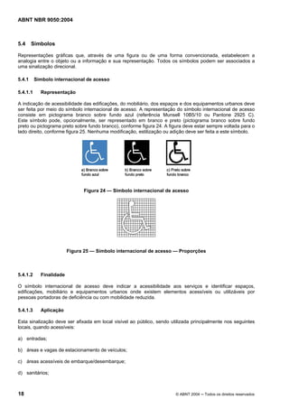 ABNT NBR 9050:2004 
5.4 Símbolos 
Representações gráficas que, através de uma figura ou de uma forma convencionada, estabelecem a 
analogia entre o objeto ou a informação e sua representação. Todos os símbolos podem ser associados a 
uma sinalização direcional. 
5.4.1 Símbolo internacional de acesso 
5.4.1.1 Representação 
A indicação de acessibilidade das edificações, do mobiliário, dos espaços e dos equipamentos urbanos deve 
ser feita por meio do símbolo internacional de acesso. A representação do símbolo internacional de acesso 
consiste em pictograma branco sobre fundo azul (referência Munsell 10B5/10 ou Pantone 2925 C). 
Este símbolo pode, opcionalmente, ser representado em branco e preto (pictograma branco sobre fundo 
preto ou pictograma preto sobre fundo branco), conforme figura 24. A figura deve estar sempre voltada para o 
lado direito, conforme figura 25. Nenhuma modificação, estilização ou adição deve ser feita a este símbolo. 
Figura 24 — Símbolo internacional de acesso 
Figura 25 — Símbolo internacional de acesso — Proporções 
5.4.1.2 Finalidade 
O símbolo internacional de acesso deve indicar a acessibilidade aos serviços e identificar espaços, 
edificações, mobiliário e equipamentos urbanos onde existem elementos acessíveis ou utilizáveis por 
pessoas portadoras de deficiência ou com mobilidade reduzida. 
5.4.1.3 Aplicação 
Esta sinalização deve ser afixada em local visível ao público, sendo utilizada principalmente nos seguintes 
locais, quando acessíveis: 
a) entradas; 
b) áreas e vagas de estacionamento de veículos; 
c) áreas acessíveis de embarque/desembarque; 
d) sanitários; 
18 © ABNT 2004 ─ Todos os direitos reservados 
 