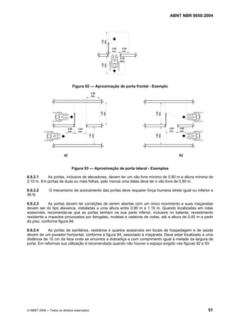 ABNT NBR 9050:2004 
Figura 92 — Aproximação de porta frontal - Exemplo 
a) b) 
Figura 93 — Aproximação de porta lateral - Exemplos 
6.9.2.1 As portas, inclusive de elevadores, devem ter um vão livre mínimo de 0,80 m e altura mínima de 
2,10 m. Em portas de duas ou mais folhas, pelo menos uma delas deve ter o vão livre de 0,80 m. 
6.9.2.2 O mecanismo de acionamento das portas deve requerer força humana direta igual ou inferior a 
36 N. 
6.9.2.3 As portas devem ter condições de serem abertas com um único movimento e suas maçanetas 
devem ser do tipo alavanca, instaladas a uma altura entre 0,90 m e 1,10 m. Quando localizadas em rotas 
acessíveis, recomenda-se que as portas tenham na sua parte inferior, inclusive no batente, revestimento 
resistente a impactos provocados por bengalas, muletas e cadeiras de rodas, até a altura de 0,40 m a partir 
do piso, conforme figura 94. 
6.9.2.4 As portas de sanitários, vestiários e quartos acessíveis em locais de hospedagem e de saúde 
devem ter um puxador horizontal, conforme a figura 94, associado à maçaneta. Deve estar localizado a uma 
distância de 10 cm da face onde se encontra a dobradiça e com comprimento igual à metade da largura da 
porta. Em reformas sua utilização é recomendada quando não houver o espaço exigido nas figuras 92 e 93. 
© ABNT 2004 ─ Todos os direitos reservados 51 
 