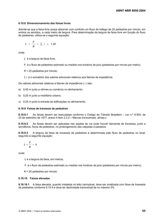 ABNT NBR 9050:2004 
6.10.8 Dimensionamento das faixas livres 
Admite-se que a faixa livre possa absorver com conforto um fluxo de tráfego de 25 pedestres por minuto, em 
ambos os sentidos, a cada metro de largura. Para determinação da largura da faixa livre em função do fluxo 
de pedestres, utiliza-se a seguinte equação: 
F 
= + Σ i ≥ 1,20 
K 
L 
onde: 
L é a largura da faixa livre; 
F é o fluxo de pedestres estimado ou medido nos horários de pico (pedestres por minuto por metro); 
K = 25 pedestres por minuto; 
Σ i é o somatório dos valores adicionais relativos aos fatores de impedância. 
Os valores adicionais relativos a fatores de impedância ( i ) são: 
a) 0,45 m junto a vitrines ou comércio no alinhamento; 
b) 0,25 m junto a mobiliário urbano; 
c) 0,25 m junto à entrada de edificações no alinhamento. 
6.10.9 Faixas de travessia de pedestres 
6.10.9.1 As faixas devem ser executadas conforme o Código de Trânsito Brasileiro – Lei n.º 9.503, de 
23 de setembro de 1977, anexo II item 2.2.2 – Marcas transversais, alínea c. 
6.10.9.2 As faixas devem ser aplicadas nas seções de via onde houver demanda de travessia, junto a 
semáforos, focos de pedestres, no prolongamento das calçadas e passeios. 
6.10.9.3 A largura da faixa de travessia de pedestres é determinada pelo fluxo de pedestres no local, 
segundo a seguinte equação: 
F 
= > 4 
K 
L 
onde: 
L é a largura da faixa, em metros; 
F é o fluxo de pedestres estimado ou medido nos horários de pico (pedestres por minuto por metro); 
K = 25 pedestres por minuto. 
6.10.10 Faixas elevadas 
6.10.10.1 A faixa elevada, quando instalada no leito carroçável, deve ser sinalizada com faixa de travessia 
de pedestres conforme 6.10.9 e deve ter declividade transversal de no máximo 3%. 
© ABNT 2004 ─ Todos os direitos reservados 55 
 
