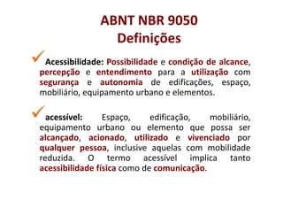 ABNT NBR 9050
                 Definições
 Acessibilidade:
 Acessibilidade: Possibilidade e condição de alcance,
percepção e entendimento para a utilização com
segurança e autonomia de edificações, espaço,
mobiliário, equipamento urbano e elementos.

  acessível:
  acessível:     Espaço,     edificação,   mobiliário,
equipamento urbano ou elemento que possa ser
alcançado, acionado, utilizado e vivenciado por
qualquer pessoa, inclusive aquelas com mobilidade
reduzida. O termo acessível implica tanto
acessibilidade física como de comunicação.
 