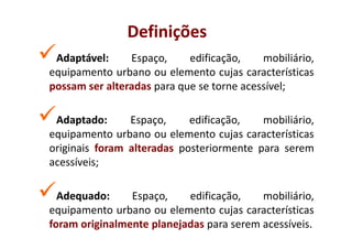 Definições
 Adaptável:
 Adaptável:     Espaço,     edificação,    mobiliário,
equipamento urbano ou elemento cujas características
possam ser alteradas para que se torne acessível;

 Adaptado:
 Adaptado:      Espaço,     edificação,   mobiliário,
equipamento urbano ou elemento cujas características
originais foram alteradas posteriormente para serem
acessíveis;

  Adequado:
  Adequado:     Espaço,    edificação,    mobiliário,
equipamento urbano ou elemento cujas características
foram originalmente planejadas para serem acessíveis.
 