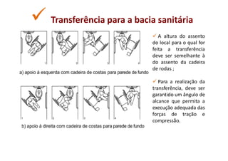 Transferência para a bacia sanitária
                            A altura do assento
                         do local para o qual for
                         feita a transferência
                         deve ser semelhante à
                         do assento da cadeira
                         de rodas ;

                            Para a realização da
                         transferência, deve ser
                         garantido um ângulo de
                         alcance que permita a
                         execução adequada das
                         forças de tração e
                         compressão.
 