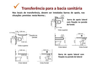 Transferência para a bacia sanitária
Nos locais de transferência, devem ser instaladas barras de apoio, nas
situações previstas nesta Norma ;
                                                      barra de apoio lateral
                                                     com fixação na parede
                                                     de fundo




                                            Barra de apoio lateral com
                                            fixação na parede de lateral
 