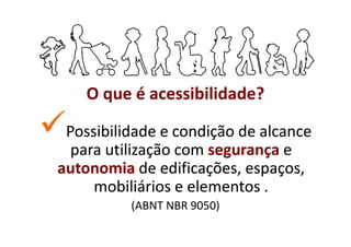 O que é acessibilidade?

 Possibilidade e condição de alcance
  para utilização com segurança e
autonomia de edificações, espaços,
     mobiliários e elementos .
          (ABNT NBR 9050)
 