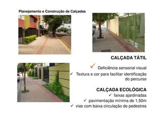 Planejamento e Construção de Calçadas




                                                   CALÇADA TÁTIL

                                           Deficiência sensorial visual
                               Textura e cor para facilitar identificação
                                                             do percurso

                                           CALÇADA ECOLÓGICA
                                                    faixas ajardinadas
                                      pavimentação mínima de 1,50m
                               vias com baixa circulação de pedestres
 