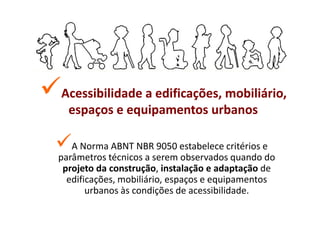 Acessibilidade a edificações, mobiliário,
 espaços e equipamentos urbanos

   A Norma ABNT NBR 9050 estabelece critérios e
parâmetros técnicos a serem observados quando do
 projeto da construção, instalação e adaptação de
  edificações, mobiliário, espaços e equipamentos
       urbanos às condições de acessibilidade.
 