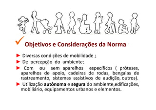 Objetivos e Considerações da Norma
► Diversas condições de mobilidade ;
► De percepção do ambiente;
► Com ou sem aparelhos específicos ( próteses,
 aparelhos de apoio, cadeiras de rodas, bengalas de
 rastreamento, sistemas assistivos de audição, outros).
► Utilização autônoma e segura do ambiente,edificações,
 mobiliário, equipamentos urbanos e elementos.
 