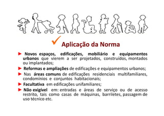 Aplicação da Norma
► Novos espaços, edificações, mobiliário e equipamentos
  urbanos que vierem a ser projetados, construídos, montados
  ou implantados;
► Reformas e ampliações de edificações e equipamentos urbanos;
► Nas áreas comuns de edificações residenciais multifamiliares,
  condomínios e conjuntos habitacionais;
► Facultativa em edificações unifamiliares;
► Não exigível em: entradas e áreas de serviço ou de acesso
  restrito, tais como casas de máquinas, barriletes, passagem de
  uso técnico etc.
 