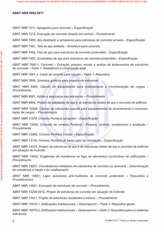 ABNT NBR 7211, Agregados para concreto – Especificação
ABNT NBR 7212, Execução de concreto dosado em central – Procedimento
ABNT NBR 7480, Aço destinado a armaduras para estruturas de concreto armado – Especificação
ABNT NBR 7481, Tela de aço soldada – Armadura para concreto
ABNT NBR 7482, Fios de aço para estruturas de concreto protendido – Especificação
ABNT NBR 7483, Cordoalhas de aço para estruturas de concreto protendido – Especificação
ABNT NBR 7680-1, Concreto – Extração, preparo, ensaio e análise de testemunhos de estruturas
de concreto – Parte 1: Resistência à compressão axial
ABNT NBR 7681-1, Calda de cimento para injeção – Parte 1: Requisitos
ABNT NBR 7808, Símbolos gráficos para projetos de estruturas
ABNT NBR 8400, Cálculo de equipamento para levantamento e movimentação de cargas –
Procedimento
ABNT NBR 8681, Ações e segurança nas estruturas – Procedimento
ABNT NBR 8800, Projeto de estruturas de aço e de estruturas mistas de aço e concreto de edifícios
ABNT NBR 10084, Cálculo de estruturas suporte para equipamentos de levantamento e movimen-
tação de cargas – Procedimento
ABNT NBR 11578, Cimento Portland composto – Especificação
ABNT NBR 12655, Concreto de cimento Portland – Preparo, controle, recebimento e aceitação –
Procedimento
ABNT NBR 12989, Cimento Portland branco – Especificação
ABNT NBR 13116, Cimento Portland de baixo calor de hidratação – Especificação
ABNT NBR 14323, Projeto de estruturas de aço e de estruturas mistas de aço e concreto de edifícios
em situação de incêndio
ABNT NBR 14432, Exigências de resistência ao fogo de elementos construtivos de edificações –
Procedimento
ABNT NBR 14827, Chumbadores instalados em elementos de concreto ou alvenaria – Determinação
de resistência à tração e ao cisalhamento
ABNT NBR 14861, Lajes alveolares pré-moldadas de concreto protendido – Requisitos e
Procedimentos
ABNT NBR 14931, Execução de estruturas de concreto – Procedimento
ABNT NBR 15200:2012, Projeto de estruturas de concreto em situação de incêndio
ABNT NBR 15421, Projeto de estruturas resistentes a sismos – Procedimento
ABNT NBR 15575-1, Edificações habitacionais – Desempenho – Parte 1: Requisitos gerais
ABNT NBR 15575-2, Edificações habitacionais – Desempenho – Parte 2: Requisitos para os sistemas
estruturais
2
ABNT NBR 9062:2017
© ABNT 2017 - Todos os direitos reservados
Arquivo
de
impressão
gerado
em
25/09/2017
09:29:37
de
uso
exclusivo
de
ALESSANDRA
LUCIANO
CARVALHO
[761.250.171-68] Arquivo de impressão gerado em 25/09/2017 09:29:37 de uso exclusivo de ALESSANDRA LUCIANO CARVALHO [761.250.171-68]
 