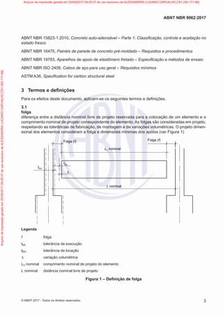 ABNT NBR 15823-1:2010, Concreto auto-adensável – Parte 1: Classificação, controle e aceitação no
estado fresco
ABNT NBR 16475, Painéis de parede de concreto pré-moldado – Requisitos e procedimentos
ABNT NBR 19783, Aparelhos de apoio de elastômero fretado – Especificação e métodos de ensaio
ABNT NBR ISO 2408, Cabos de aço para uso geral – Requisitos mínimos
ASTM A36, Specification for carbon structural steel
3 Termos e definições
Para os efeitos deste documento, aplicam-se os seguintes termos e definições.
3.1
folga
diferença entre a distância nominal livre de projeto reservada para a colocação de um elemento e o
comprimento nominal de projeto correspondente do elemento. As folgas são consideradas em projeto,
respeitando as tolerâncias de fabricação, de montagem e de variações volumétricas. O projeto dimen-
sional dos elementos consideram a folga e dimensões mínimas dos apoios (ver Figura 1)
tloc
tex
∆
L nominal
Lv nominal
Folga (f)
Folga (f)
Legenda
f folga
tex tolerância de execução
tloc tolerância de locação
∆ variação volumétrica
Lv nominal comprimento nominal de projeto do elemento
L nominal distância nominal livre de projeto
Figura 1 – Definição de folga
3
ABNT NBR 9062:2017
© ABNT 2017 - Todos os direitos reservados
Arquivo
de
impressão
gerado
em
25/09/2017
09:29:37
de
uso
exclusivo
de
ALESSANDRA
LUCIANO
CARVALHO
[761.250.171-68] Arquivo de impressão gerado em 25/09/2017 09:29:37 de uso exclusivo de ALESSANDRA LUCIANO CARVALHO [761.250.171-68]
 