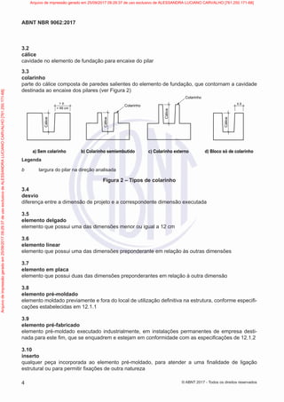 3.2
cálice
cavidade no elemento de fundação para encaixe do pilar
3.3
colarinho
parte do cálice composta de paredes salientes do elemento de fundação, que contornam a cavidade
destinada ao encaixe dos pilares (ver Figura 2)
Cálice
≤ b
Cálice
> b
> 49 cm
Cálice Colarinho
Cálice
Colarinho
a) Sem colarinho b) Colarinho semiembutido c) Colarinho externo d) Bloco só de colarinho
Legenda
b largura do pilar na direção analisada
Figura 2 – Tipos de colarinho
3.4
desvio
diferença entre a dimensão de projeto e a correspondente dimensão executada
3.5
elemento delgado
elemento que possui uma das dimensões menor ou igual a 12 cm
3.6
elemento linear
elemento que possui uma das dimensões preponderante em relação às outras dimensões
3.7
elemento em placa
elemento que possui duas das dimensões preponderantes em relação à outra dimensão
3.8
elemento pré-moldado
elemento moldado previamente e fora do local de utilização definitiva na estrutura, conforme especifi-
cações estabelecidas em 12.1.1
3.9
elemento pré-fabricado
elemento pré-moldado executado industrialmente, em instalações permanentes de empresa desti-
nada para este fim, que se enquadrem e estejam em conformidade com as especificações de 12.1.2
3.10
inserto
qualquer peça incorporada ao elemento pré-moldado, para atender a uma finalidade de ligação
estrutural ou para permitir fixações de outra natureza
4
ABNT NBR 9062:2017
© ABNT 2017 - Todos os direitos reservados
Arquivo
de
impressão
gerado
em
25/09/2017
09:29:37
de
uso
exclusivo
de
ALESSANDRA
LUCIANO
CARVALHO
[761.250.171-68] Arquivo de impressão gerado em 25/09/2017 09:29:37 de uso exclusivo de ALESSANDRA LUCIANO CARVALHO [761.250.171-68]
 