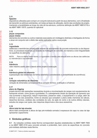 3.11
ligações
dispositivos utilizados para compor um conjunto estrutural a partir de seus elementos, com a finalidade
de transmitir os esforços solicitantes, em todas as fases de utilização, dentro das condições de projeto,
mantendo a durabilidade ao longo da vida útil da estrutura, conforme definição da ABNT NBR 6118 e
da ABNT NBR 15575, quando for aplicável
3.12
peças compostas
peças mistas
elementos de concreto ou outros materiais executados em moldagens distintas e interligados de forma
a atuar em conjunto sob o efeito das ações aplicadas após a sua junção
3.13
rugosidade
saliências e reentrâncias conseguidas através de apicoamento do concreto endurecido ou de disposi-
tivos, ou processos especiais por ocasião da moldagem do concreto, de maneira a criar irregularidade
na superfície do elemento
NOTA Para os efeitos desta Norma, a rugosidade é medida pela relação entre as alturas das saliências
ou reentrâncias e sua extensão.
3.14
tolerância
valor máximo aceito para o desvio entre projeto e execução
3.15
tolerância global do elemento
superposição das tolerâncias de forma estatística (considerando a probabilidade de ocorrência)
3.16
variação volumétrica do elemento
variação de dimensões correspondente à variação térmica, à retração e à fluência
3.17
plano de Rigging
projeto técnico das operações necessárias durante a movimentação de cargas com equipamentos de
transporte móveis, como gruas e guindastes. É o planejamento amplo da operação de içamento que
visa aumentar a segurança, reduzir imprevistos, preservar vidas, o equipamento e a carga, além de
otimizar o uso dos acessórios. Entre os estudos que compõem o plano estão memórias de cálculo,
desenhos técnicos, análises das condições do solo, da ação do vento e de outros efeitos naturais,
estudos da carga a ser içada, das máquinas disponíveis e dos seus acessórios
3.18
altura total de laje alveolar
altura total corresponde à altura da laje pré-moldada somada à espessura da capa no caso da laje
apresentar capeamento
4 Símbolos gráficos
4.1 As notações contidas nesta Norma correspondem àquelas estabelecidas na ABNT NBR 7808
e na ABNT NBR 6118 para concreto armado e protendido, bem como às específicas do concreto
pré-moldado definidas nesta Norma.
5
ABNT NBR 9062:2017
© ABNT 2017 - Todos os direitos reservados
Arquivo
de
impressão
gerado
em
25/09/2017
09:29:37
de
uso
exclusivo
de
ALESSANDRA
LUCIANO
CARVALHO
[761.250.171-68] Arquivo de impressão gerado em 25/09/2017 09:29:37 de uso exclusivo de ALESSANDRA LUCIANO CARVALHO [761.250.171-68]
 