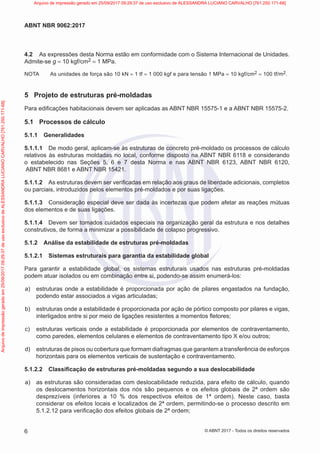 4.2 As expressões desta Norma estão em conformidade com o Sistema Internacional de Unidades.
Admite-se g = 10 kgf/cm2 = 1 MPa.
NOTA As unidades de força são 10 kN = 1 tf = 1 000 kgf e para tensão 1 MPa = 10 kgf/cm2 = 100 tf/m2.
5 Projeto de estruturas pré-moldadas
Para edificações habitacionais devem ser aplicadas as ABNT NBR 15575-1 e a ABNT NBR 15575-2.
5.1 Processos de cálculo
5.1.1 Generalidades
5.1.1.1 De modo geral, aplicam-se às estruturas de concreto pré-moldado os processos de cálculo
relativos às estruturas moldadas no local, conforme disposto na ABNT NBR 6118 e considerando
o estabelecido nas Seções 5, 6 e 7 desta Norma e nas ABNT NBR 6123, ABNT NBR 6120,
ABNT NBR 8681 e ABNT NBR 15421.
5.1.1.2 As estruturas devem ser verificadas em relação aos graus de liberdade adicionais, completos
ou parciais, introduzidos pelos elementos pré-moldados e por suas ligações.
5.1.1.3 Consideração especial deve ser dada às incertezas que podem afetar as reações mútuas
dos elementos e de suas ligações.
5.1.1.4 Devem ser tomados cuidados especiais na organização geral da estrutura e nos detalhes
construtivos, de forma a minimizar a possibilidade de colapso progressivo.
5.1.2 Análise da estabilidade de estruturas pré-moldadas
5.1.2.1 Sistemas estruturais para garantia da estabilidade global
Para garantir a estabilidade global, os sistemas estruturais usados nas estruturas pré-moldadas
podem atuar isolados ou em combinação entre si, podendo-se assim enumerá-los:
a) estruturas onde a estabilidade é proporcionada por ação de pilares engastados na fundação,
podendo estar associados a vigas articuladas;
b) estruturas onde a estabilidade é proporcionada por ação de pórtico composto por pilares e vigas,
interligados entre si por meio de ligações resistentes a momentos fletores;
c) estruturas verticais onde a estabilidade é proporcionada por elementos de contraventamento,
como paredes, elementos celulares e elementos de contraventamento tipo X e/ou outros;
d) estruturas de pisos ou cobertura que formam diafragmas que garantem a transferência de esforços
horizontais para os elementos verticais de sustentação e contraventamento.
5.1.2.2 Classificação de estruturas pré-moldadas segundo a sua deslocabilidade
a) as estruturas são consideradas com deslocabilidade reduzida, para efeito de cálculo, quando
os deslocamentos horizontais dos nós são pequenos e os efeitos globais de 2ª ordem são
desprezíveis (inferiores a 10 % dos respectivos efeitos de 1ª ordem). Neste caso, basta
considerar os efeitos locais e localizados de 2ª ordem, permitindo-se o processo descrito em
5.1.2.12 para verificação dos efeitos globais de 2ª ordem;
6
ABNT NBR 9062:2017
© ABNT 2017 - Todos os direitos reservados
Arquivo
de
impressão
gerado
em
25/09/2017
09:29:37
de
uso
exclusivo
de
ALESSANDRA
LUCIANO
CARVALHO
[761.250.171-68] Arquivo de impressão gerado em 25/09/2017 09:29:37 de uso exclusivo de ALESSANDRA LUCIANO CARVALHO [761.250.171-68]
 