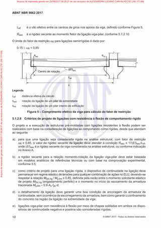 Lef é o vão efetivo entre os centros de giros nos apoios da viga, definido conforme Figura 5;
Rsec é a rigidez secante ao momento fletor da ligação viga-pilar, conforme 5.1.2.10.
O limite do fator de restrição αR para ligações semirrígidas é dado por:
0,15 ≤ αR < 0,85
θext θint
(EI)sec
Lef
L
Centro de rotação
Legenda
Lef distância efetiva de cálculo
θext rotação da ligação de um pilar de extremidade
θint rotação da ligação de um pilar interno da edificação
Figura 5 – Comprimento efetivo da viga para cálculo do fator de restrição
5.1.2.8 Critérios de projeto de ligações com resistência à flexão de comportamento rígido
O projeto e a execução de estruturas pré-moldadas com ligações resistentes à flexão podem ser
realizados com base na consideração de ligações se comportando como rígidas, desde que atendam
ao seguinte:
a) para que uma ligação seja considerada rígida na análise estrutural, com fator de restrição
αR ≥ 0,85, o valor da rigidez secante da ligação deve atender à condição Rsec ≥ 17(EI)sec/Lef,
onde (EI)sec é a rigidez secante da viga considerada na análise estrutural, ou conforme indicação
no Anexo A;
b) a rigidez secante para a relação momento-rotação da ligação viga-pilar deve estar baseada
em modelos analíticos de referências técnicas ou com base na comprovação experimental,
conforme 5.5;
c) como critério de projeto para uma ligação rígida, o dispositivo de continuidade na ligação deve
permanecer em regime elástico de tensões para qualquer combinação de ações no ELU, devendo-se
respeitar a relação MSd,rig / My,lim ≤ 0,85, definida pela razão entre o momento solicitante elástico
de projeto MSd,rig (engastamento perfeito) e o momento no início do escoamento da armadura
tracionada My,lim = 0,9∙As∙fyk∙d;
d) o detalhamento da ligação deve garantir uma boa condição de ancoragem da armadura de
continuidade, sem ocorrência de escorregamento da armadura, bem como garantir o confinamento
do concreto na região da ligação na extremidade da viga;
e) ligações viga-pilar com resistência à flexão por meio de chapas soldadas em ambos os dispo-
sitivos de continuidade negativa e positiva são consideradas rígidas;
10
ABNT NBR 9062:2017
© ABNT 2017 - Todos os direitos reservados
Arquivo
de
impressão
gerado
em
25/09/2017
09:29:37
de
uso
exclusivo
de
ALESSANDRA
LUCIANO
CARVALHO
[761.250.171-68] Arquivo de impressão gerado em 25/09/2017 09:29:37 de uso exclusivo de ALESSANDRA LUCIANO CARVALHO [761.250.171-68]
 